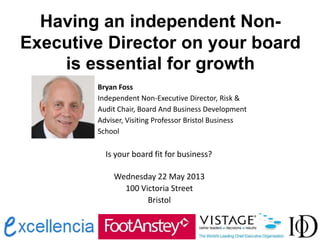 Having an independent Non-
Executive Director on your board
is essential for growth
Bryan Foss
Independent Non-Executive Director, Risk &
Audit Chair, Board And Business Development
Adviser, Visiting Professor Bristol Business
School
Is your board fit for business?
Wednesday 22 May 2013
100 Victoria Street
Bristol
 