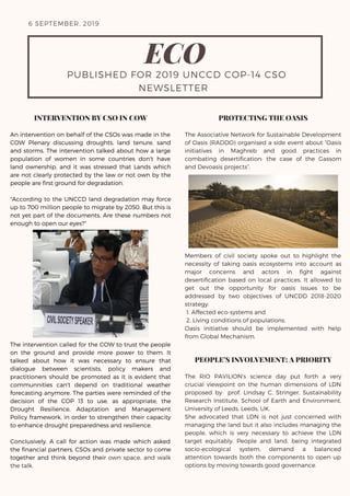 6 SEPTEMBER, 2019
ECO
PUBLISHED FOR 2019 UNCCD COP-14 CSO
NEWSLETTER 
INTERVENTION BY CSO IN COW
An intervention on behalf of the CSOs was made in the
COW Plenary discussing droughts, land tenure, sand
and storms. The intervention talked about how a large
population of women in some countries don't have
land ownership, and it was stressed that Lands which
are not clearly protected by the law or not own by the
people are first ground for degradation.
"According to the UNCCD land degradation may force
up to 700 million people to migrate by 2050. But this is
not yet part of the documents. Are these numbers not
enough to open our eyes?"
The intervention called for the COW to trust the people
on the ground and provide more power to them. It
talked about how it was necessary to ensure that
dialogue between scientists, policy makers and
practitioners should be promoted as it is evident that
communnities can't depend on traditional weather
forecasting anymore. The parties were reminded of the
decision of the COP 13 to use, as appropriate, the
Drought Resilience, Adaptation and Management
Policy framework, in order to strengthen their capacity
to enhance drought preparedness and resilience.
Conclusively, A call for action was made which asked
the financial partners, CSOs and private sector to come
together and think beyond their own space, and walk
the talk.
PROTECTING THE OASIS
The Associative Network for Sustainable Development
of Oasis (RADDO) organised a side event about “Oasis
initiatives in Maghreb and good practices in
combating desertification: the case of the Gassom
and Devoasis projects”.
Members of civil society spoke out to highlight the
necessity of taking oasis ecosystems into account as
major concerns and actors in fight against
desertification based on local practices. It allowed to
get out the opportunity for oasis issues to be
addressed by two objectives of UNCDD 2018-2020
strategy:
1. Affected eco-systems and
2. Living conditions of populations.
Oasis initiative should be implemented with help
from Global Mechanism.
PEOPLE’S INVOLVEMENT: A PRIORITY
The RIO PAVILION's science day put forth a very
crucial viewpoint on the human dimensions of LDN
proposed by   prof. Lindsay C. Stringer, Sustainability
Research Institute, School of Earth and Environment,
University of Leeds, Leeds, UK.
She advocated that LDN is not just concerned with
managing the land but it also includes managing the
people, which is very necessary to achieve the LDN
target equitably. People and land, being integrated
socio-ecological system, demand a balanced
attention towards both the components to open up
options by moving towards good governance.
 