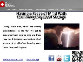 Having a Peace of Mind With
              the Emergency Food Storage

During these days, there are already
circumstances in life that we get to
encounter from time to time and these
may me distressing catastrophes which
we cannot get rid of not knowing when
these things will happen.




Thereadyproject.com     Food Storage
 