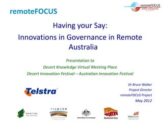 remoteFOCUS
           Having your Say:
 Innovations in Governance in Remote
                Australia
                        Presentation to
            Desert Knowledge Virtual Meeting Place
   Desert Innovation Festival – Australian Innovation Festival

                                                          Dr Bruce Walker
                                                           Project Director
                                                      remoteFOCUS Project
                                                                 May 2012
 