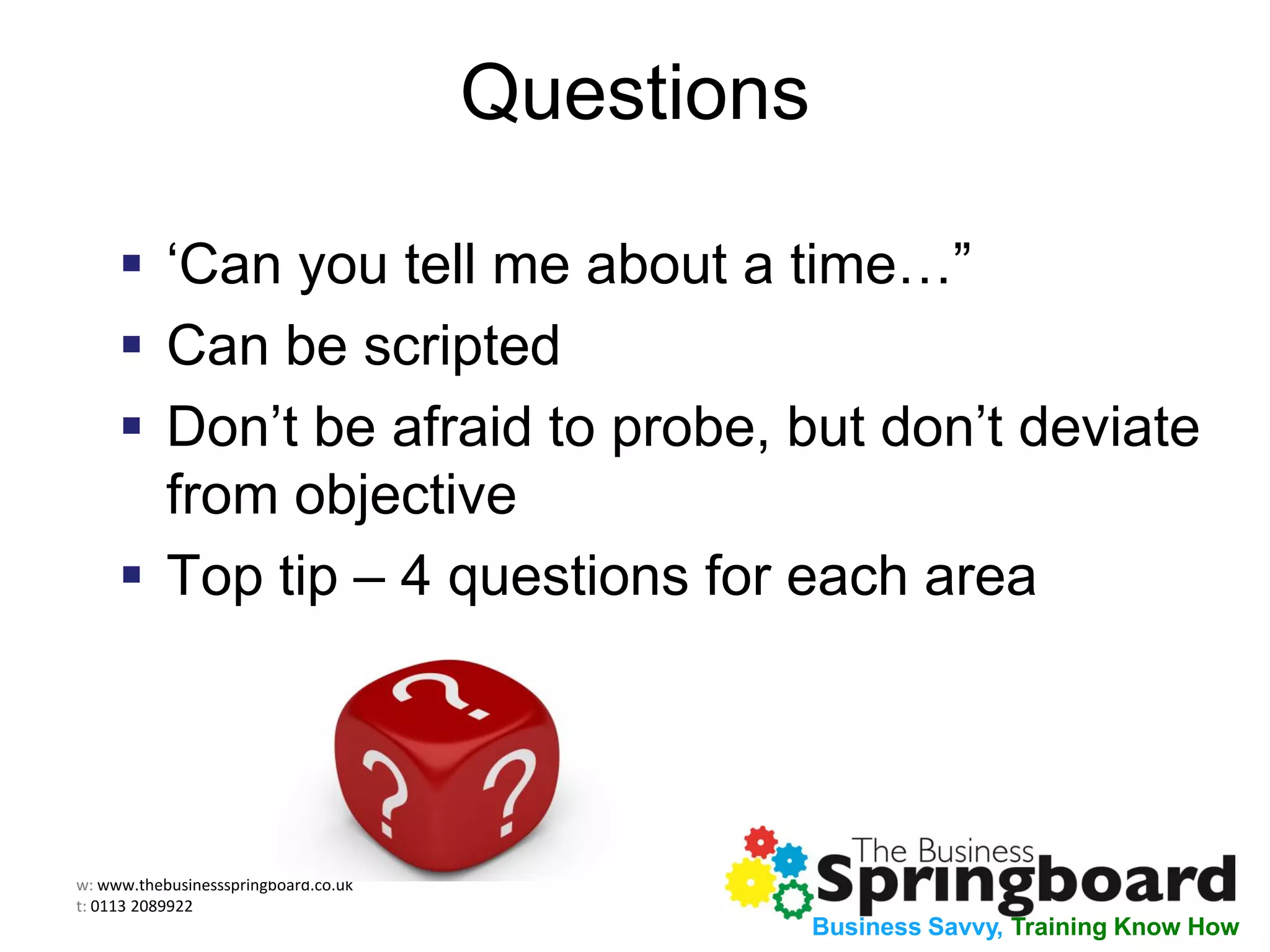 w: www.thebusinessspringboard.co.uk
t: 0113 2089922
Business Savvy, Training Know How
Questions
 ‘Can you tell me about a time…”
 Can be scripted
 Don’t be afraid to probe, but don’t deviate
from objective
 Top tip – 4 questions for each area
 