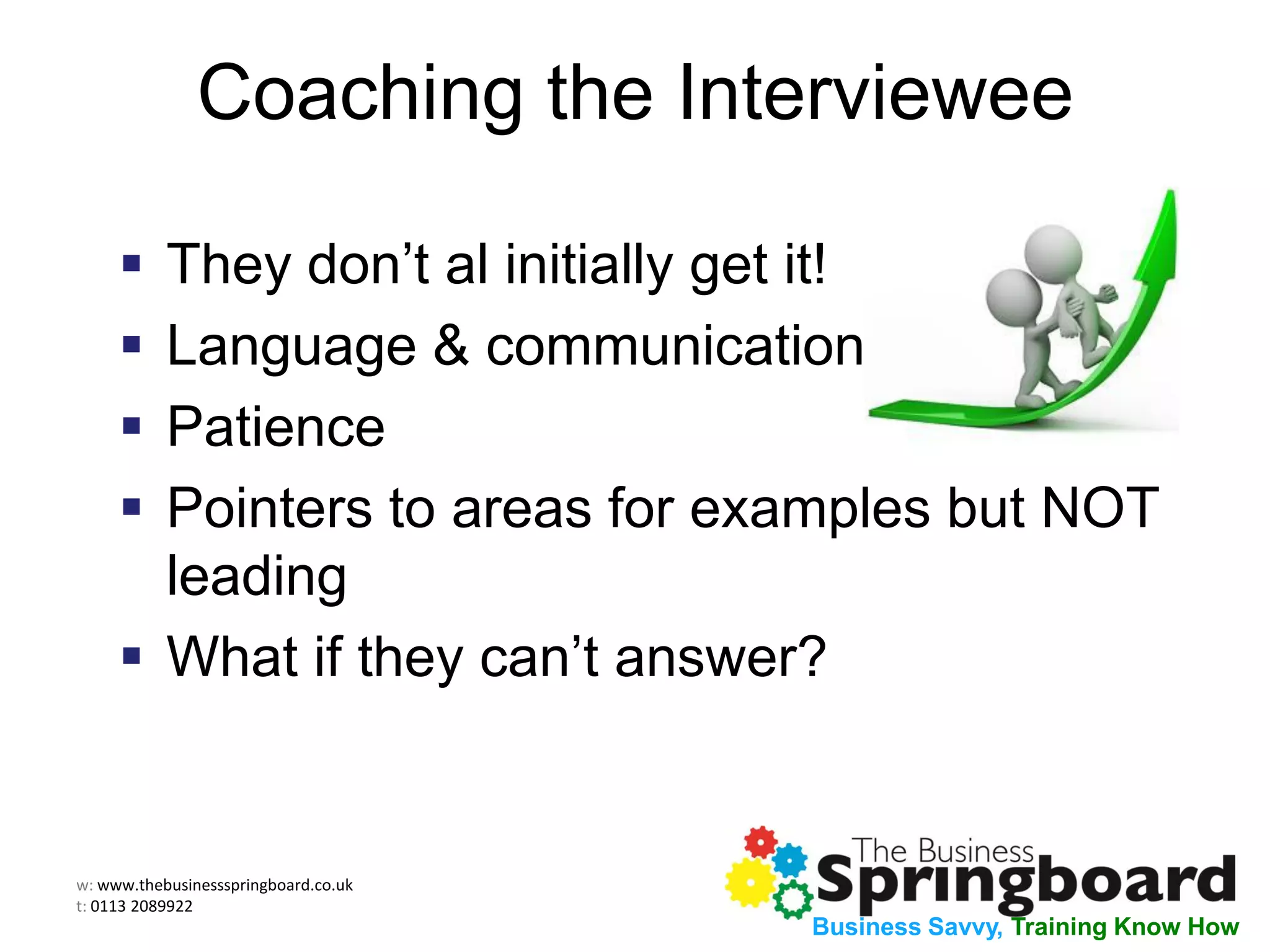 w: www.thebusinessspringboard.co.uk
t: 0113 2089922
Business Savvy, Training Know How
Coaching the Interviewee
 They don’t al initially get it!
 Language & communication
 Patience
 Pointers to areas for examples but NOT
leading
 What if they can’t answer?
 