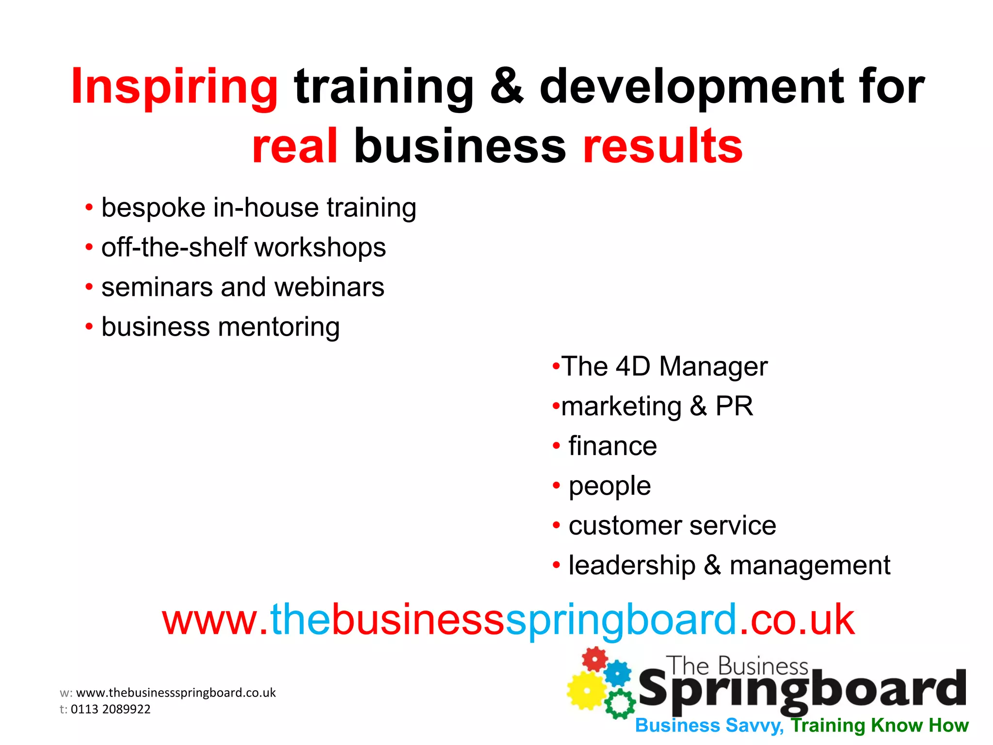 w: www.thebusinessspringboard.co.uk
t: 0113 2089922
Business Savvy, Training Know How
Inspiring training & development for
real business results
• bespoke in-house training
• off-the-shelf workshops
• seminars and webinars
• business mentoring
•The 4D Manager
•marketing & PR
• finance
• people
• customer service
• leadership & management
www.thebusinessspringboard.co.uk
 