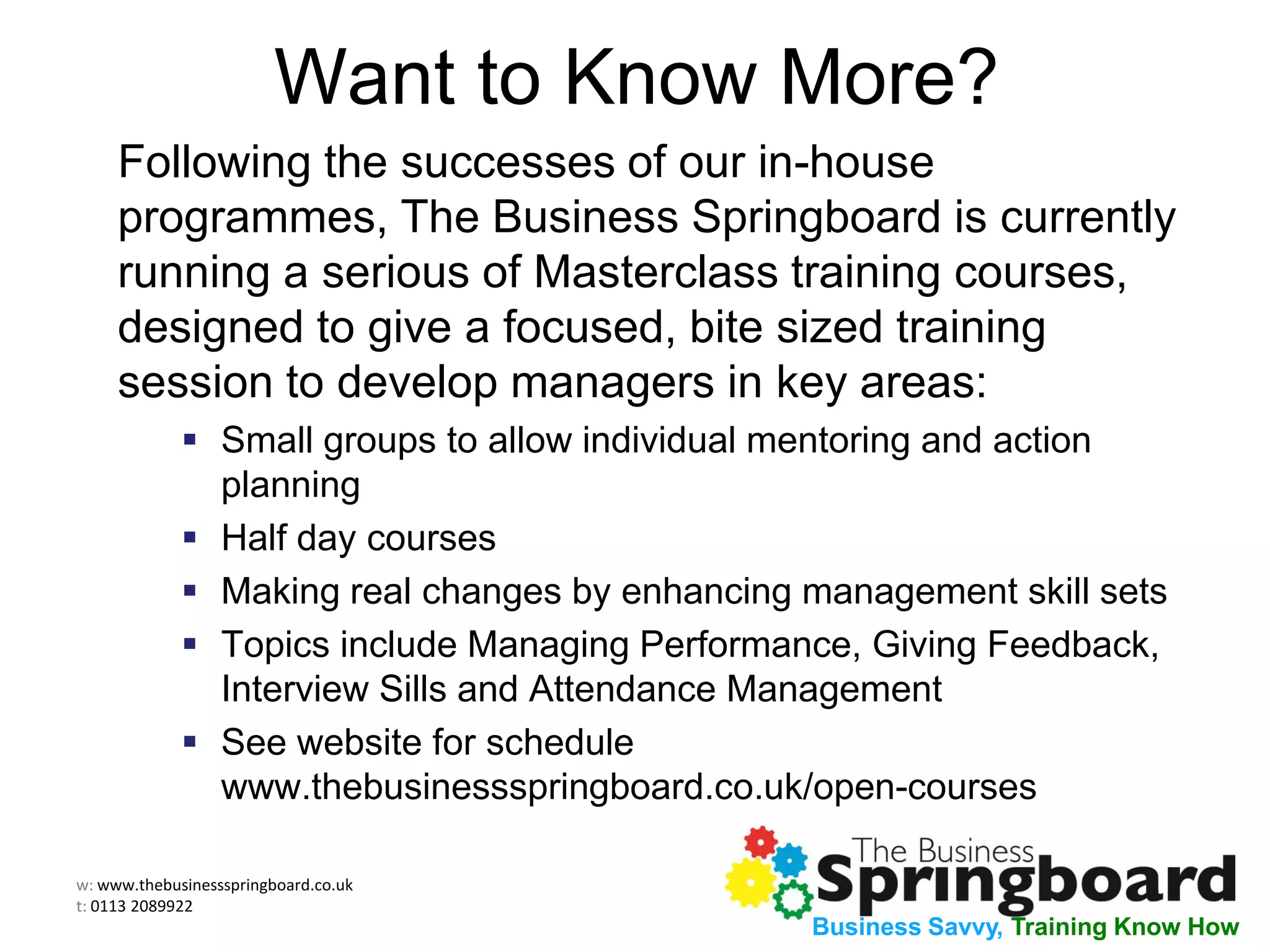 w: www.thebusinessspringboard.co.uk
t: 0113 2089922
Business Savvy, Training Know How
Want to Know More?
Following the successes of our in-house
programmes, The Business Springboard is currently
running a serious of Masterclass training courses,
designed to give a focused, bite sized training
session to develop managers in key areas:
 Small groups to allow individual mentoring and action
planning
 Half day courses
 Making real changes by enhancing management skill sets
 Topics include Managing Performance, Giving Feedback,
Interview Sills and Attendance Management
 See website for schedule
www.thebusinessspringboard.co.uk/open-courses
 