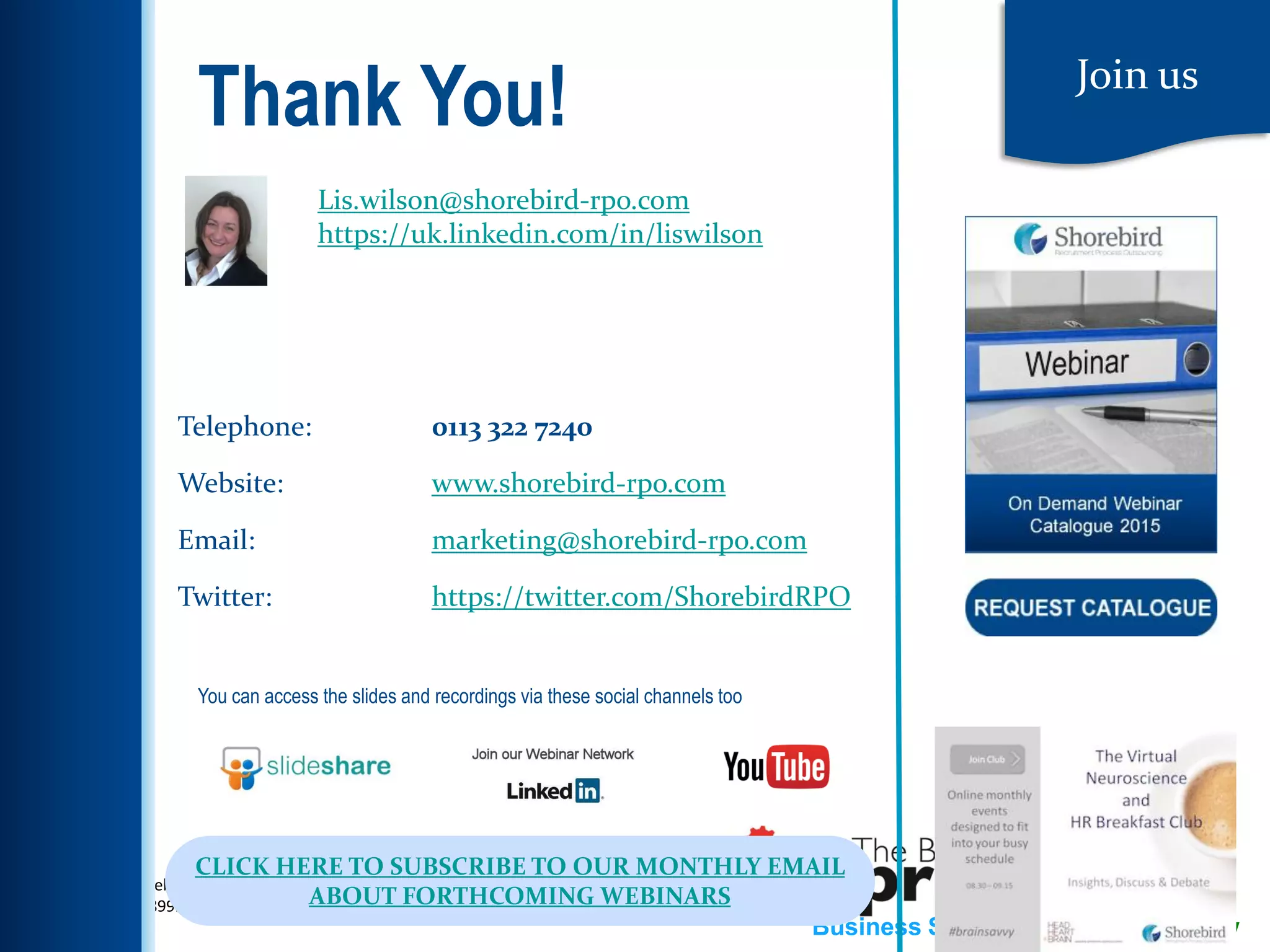 w: www.thebusinessspringboard.co.uk
t: 0113 2089922
Business Savvy, Training Know How1
Join us
Telephone: 0113 322 7240
Website: www.shorebird-rpo.com
Email: marketing@shorebird-rpo.com
Twitter: https://twitter.com/ShorebirdRPO
You can access the slides and recordings via these social channels too
CLICK HERE TO SUBSCRIBE TO OUR MONTHLY EMAIL
ABOUT FORTHCOMING WEBINARS
Thank You!
Lis.wilson@shorebird-rpo.com
https://uk.linkedin.com/in/liswilson
 