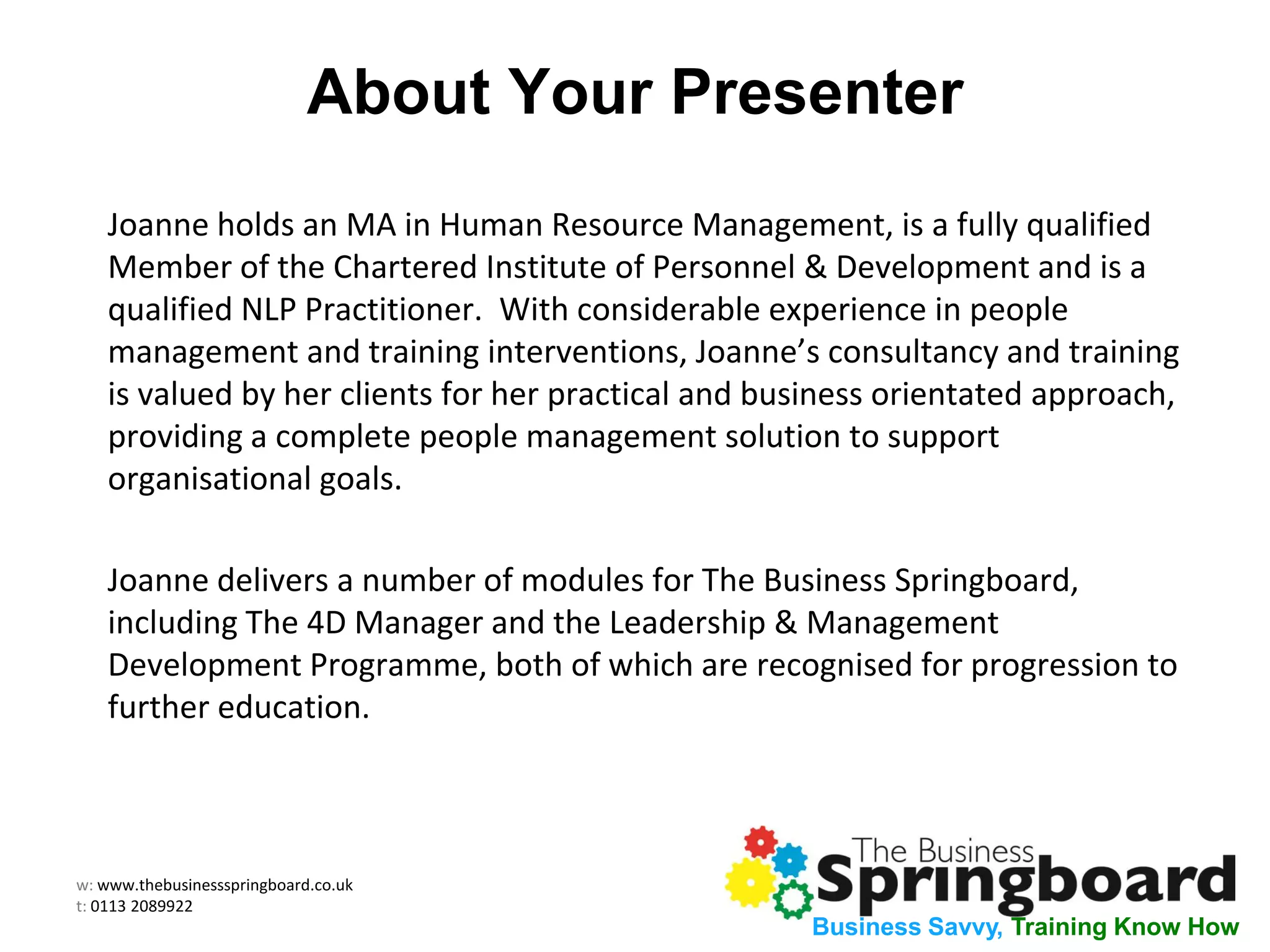 w: www.thebusinessspringboard.co.uk
t: 0113 2089922
Business Savvy, Training Know How
About Your Presenter
Joanne holds an MA in Human Resource Management, is a fully qualified
Member of the Chartered Institute of Personnel & Development and is a
qualified NLP Practitioner. With considerable experience in people
management and training interventions, Joanne’s consultancy and training
is valued by her clients for her practical and business orientated approach,
providing a complete people management solution to support
organisational goals.
Joanne delivers a number of modules for The Business Springboard,
including The 4D Manager and the Leadership & Management
Development Programme, both of which are recognised for progression to
further education.
 