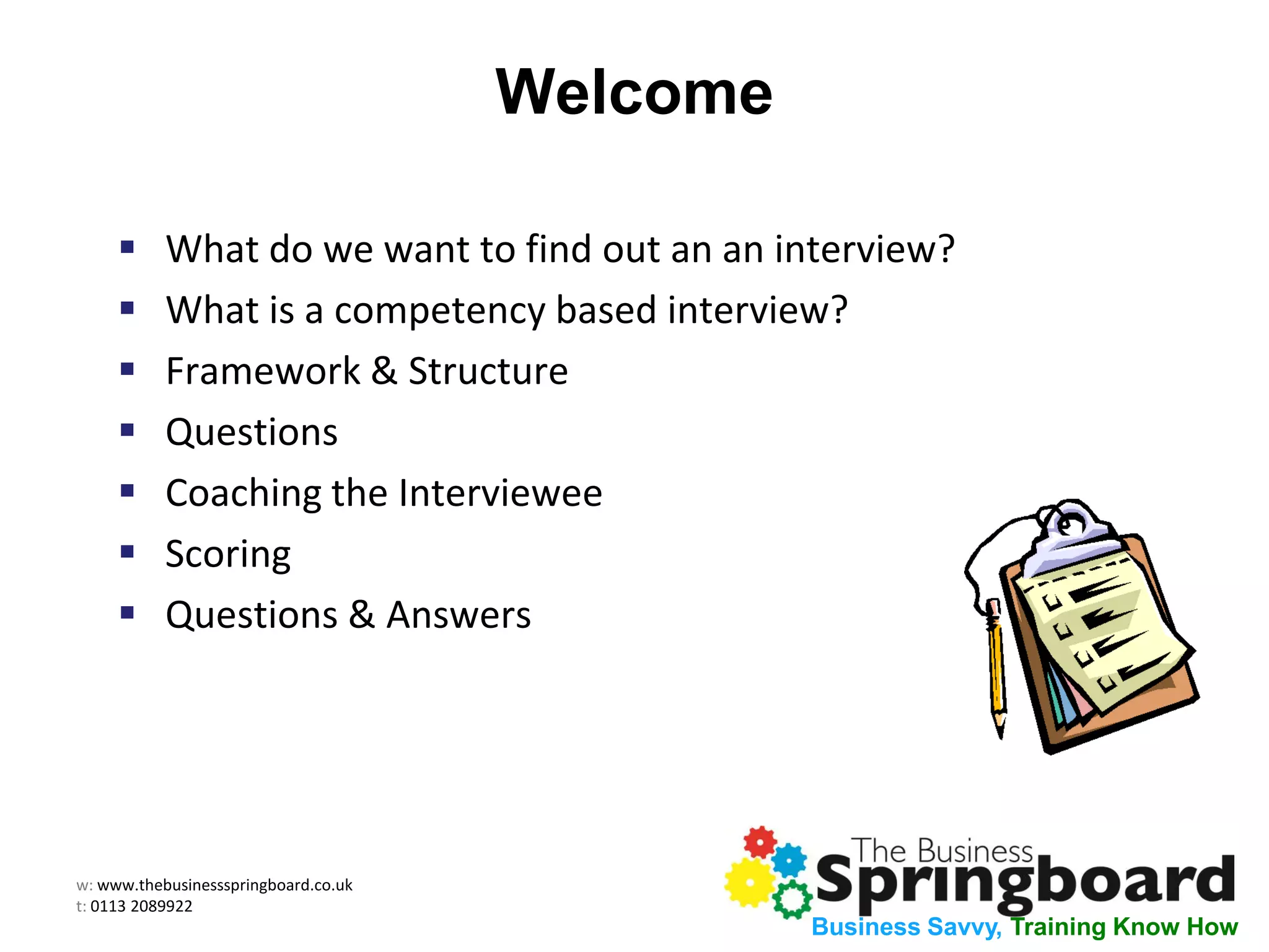 w: www.thebusinessspringboard.co.uk
t: 0113 2089922
Business Savvy, Training Know How
Welcome
 What do we want to find out an an interview?
 What is a competency based interview?
 Framework & Structure
 Questions
 Coaching the Interviewee
 Scoring
 Questions & Answers
 