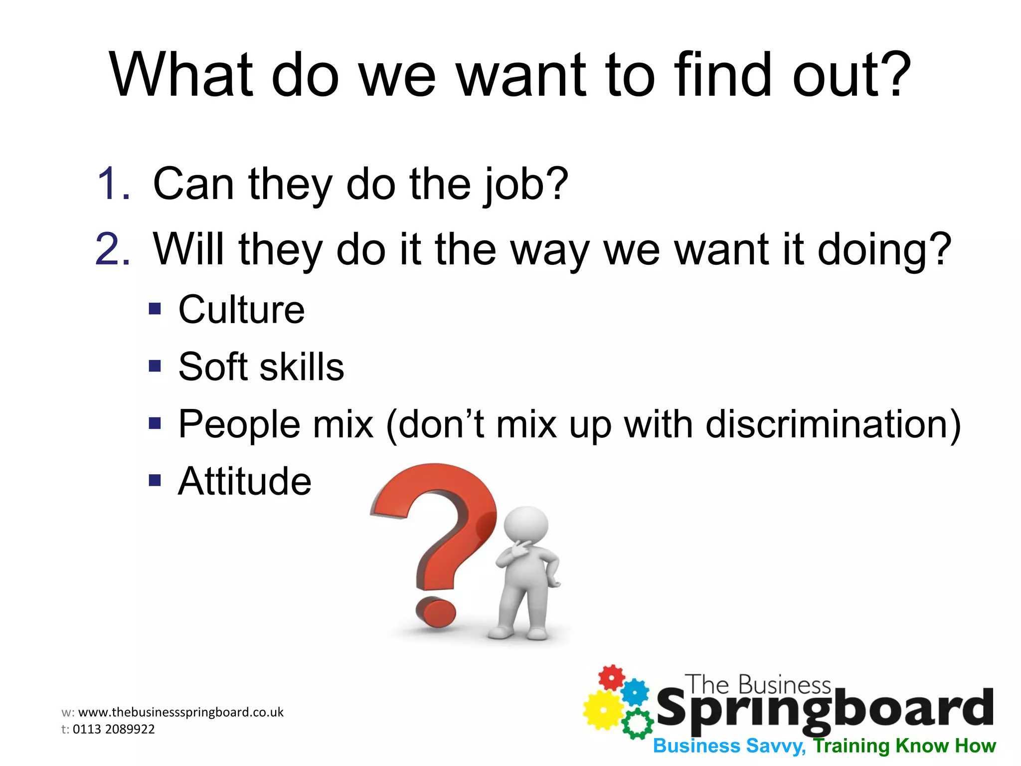 w: www.thebusinessspringboard.co.uk
t: 0113 2089922
Business Savvy, Training Know How
What do we want to find out?
1. Can they do the job?
2. Will they do it the way we want it doing?
 Culture
 Soft skills
 People mix (don’t mix up with discrimination)
 Attitude
 
