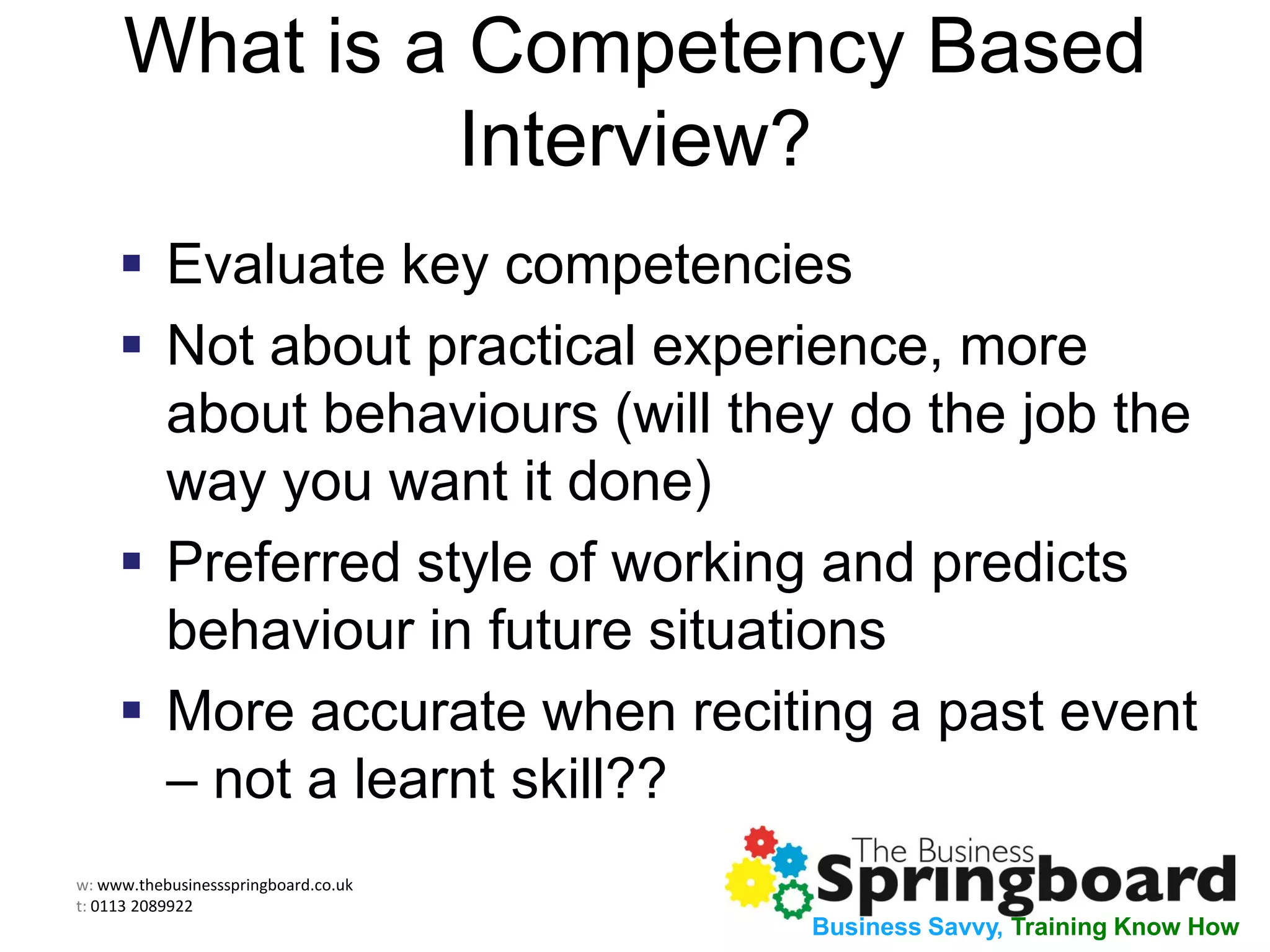 w: www.thebusinessspringboard.co.uk
t: 0113 2089922
Business Savvy, Training Know How
What is a Competency Based
Interview?
 Evaluate key competencies
 Not about practical experience, more
about behaviours (will they do the job the
way you want it done)
 Preferred style of working and predicts
behaviour in future situations
 More accurate when reciting a past event
– not a learnt skill??
 