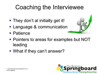 w: www.thebusinessspringboard.co.uk
t: 0113 2089922
Business Savvy, Training Know How
Coaching the Interviewee
 They don’t al initially get it!
 Language & communication
 Patience
 Pointers to areas for examples but NOT
leading
 What if they can’t answer?
 