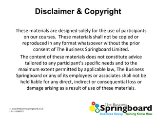 w: www.thebusinessspringboard.co.uk
t: 0113 2089922
Business Savvy, Training Know How
Disclaimer & Copyright
These materials are designed solely for the use of participants
on our courses. These materials shall not be copied or
reproduced in any format whatsoever without the prior
consent of The Business Springboard Limited.
The content of these materials does not constitute advice
tailored to any participant’s specific needs and to the
maximum extent permitted by applicable law, The Business
Springboard or any of its employees or associates shall not be
held liable for any direct, indirect or consequential loss or
damage arising as a result of use of these materials.
 
