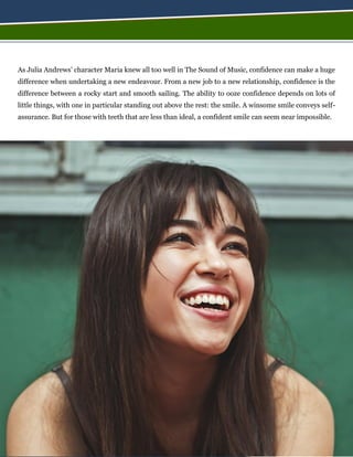 As Julia Andrews’ character Maria knew all too well in The Sound of Music, confidence can make a huge
difference when undertaking a new endeavour. From a new job to a new relationship, confidence is the
difference between a rocky start and smooth sailing. The ability to ooze confidence depends on lots of
little things, with one in particular standing out above the rest: the smile. A winsome smile conveys self-
assurance. But for those with teeth that are less than ideal, a confident smile can seem near impossible.
 