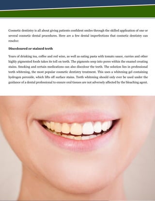 Cosmetic dentistry is all about giving patients confident smiles through the skilled application of one or
several cosmetic dental procedures. Here are a few dental imperfections that cosmetic dentistry can
resolve:
Discoloured or stained teeth
Years of drinking tea, coffee and red wine, as well as eating pasta with tomato sauce, curries and other
highly pigmented foods takes its toll on teeth. The pigments seep into pores within the enamel creating
stains. Smoking and certain medications can also discolour the teeth. The solution lies in professional
teeth whitening, the most popular cosmetic dentistry treatment. This uses a whitening gel containing
hydrogen peroxide, which lifts off surface stains. Teeth whitening should only ever be used under the
guidance of a dental professional to ensure oral tissues are not adversely affected by the bleaching agent.
 
