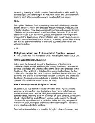 increasing diversity of belief to modern Scotland and the wider world. By
developing an understanding of the nature of beliefs and values learners
begin to apply philosophical enquiry to moral and ethical issues.
Skills
Throughout the levels, learners develop their ability to develop their own
beliefs, attitudes, values and practices through reflection, discovery and
critical evaluation. They develop respect for others and an understanding
of beliefs and practices which are different from their own. Explore and
establish values such as wisdom, justice, compassion and integrity and
engage in the development of and reflection upon moral values. Learners
develop spiritual wellbeing and a sense of citizenship by learning that they
can make a positive difference to the world by putting their beliefs and
values into action.
- 59 -
Religious, Moral and Philosophical Studies  National
4  This Course has four mandatory Units, including the Added Value Unit.
RMPS: World Religion, Buddhism
In this Unit, the focus will be on the development of the learners
understanding of a major world religion, namely Buddhism. Learners will
develop knowledge and understanding of the beliefs and practices within
Buddhism. They will look in detail and the concepts of nibbana, the four
noble truths, the eight fold path, dhamma, the life of SiddarthaGotama (the
Buddha), and explore the differences between Mahayana and Theravada
Buddhism. Personalisation and choice is possible through the differing
types of information and areas chosen for study.
RMPS: Morality & Belief, Religion & Conflict
Students study two distinct contexts within this area:  Approaches to
violence, where pacifism, and the just war theory amongst others are
studied with respect to warfare. Religious and philosophical views are
considered too, including the Sikh teachings on Saint Soldiers, and Islamic
Jihad.  Students then study Modern warfare, and examine the ethical
dilemmas facing soldiers on the battlefield today, including weapons of
mass destruction, biological, chemical and nuclear weapons, as well as
drone missiles and robotic soldiers.
Personalisation and choice is possible through contexts chosen as case
 