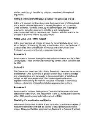 studies, and through the differing religious, moral and philosophical
arguments.
RMPS: Contemporary Religious Debates The Existence of God
In this unit students continue to develop their awareness of philosophical
and scientific counter arguments to the religious positions concerning
God’s existence. Students will study the cosmological, and teleological
arguments, as well as examining both literal and metaphorical
interpretations of various creation stories. Students will also examine the
process of evolution and the big bang theory.
Added Value Unit: RMPS: Project
In this Unit, learners will choose an issue for personal study drawn from
World Religion: Christianity, Morality in the Modern World, or Existence of
God contexts. They will research their issue and communicate their
findings in an assignment which is assessed internally.
Assessment
Assessment at National 4 comprises the unit assessments and the added
value project. These are marked internally by centres within standards set
by SQA.
National 5
The Course has three mandatory Units. Essentially, these are the same as
the National 4 units but involve a greater level of detail in the knowledge
and understanding, and complexity in the demonstration of beliefs and
values, as well as an expectation of more developed and mature
expression concerning the learners individual responses to the various
religious, ethical and philosophical challenges presented to them.
Assessment
Assessment at National 5 comprises a Question Paper (worth 60 marks;
set and marked by SQA) and Assignment (worth 20 marks; set by centres
within SQA guidelines and externally marked by SQA)
Flexibility, Personalisation and Choice
Within each Unit at both National 4 and 5 there is a considerable degree of
flexibility in contexts which can be studied to allow personalisation and
choice. This would facilitate progress from National 4 to National 5 without
 