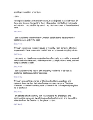 significant repetition of content.
- 60 -
Having considered key Christian beliefs, I can express reasoned views on
these and discuss how putting them into practice might affect individuals
and society. I can confidently support my own responses to these issues of
belief.
RME 4-01a
I can explain the contribution of Christian beliefs to the development of
Scotland, now and in the past.
RME 4-01b
Through exploring a range of issues of morality, I can consider Christian
responses to these issues and relate these to my own developing values.
RME 4-02a
I can apply my developing understanding of morality to consider a range of
moral dilemmas in order to find ways which could promote a more just and
compassionate society.
RME 4-02b
I can explain how the values of Christianity contribute to as well as
challenge Scottish and other societies.
RME 4-02c
Through researching a range of Christian traditions, practices and
customs, I can explain their significance across a range of Christian
Traditions. I can consider the place of these in the contemporary religious
life of Scotland.
RME 4-03a
I am able to reflect upon my own responses to the challenges and
opportunities presented by religious and cultural diversity and extend this
reflection from the Scottish to the global context.
RME 4-03b
 