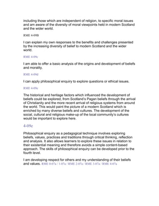 including those which are independent of religion, to specific moral issues
and am aware of the diversity of moral viewpoints held in modern Scotland
and the wider world.
RME 4-09B
I can explain my own responses to the benefits and challenges presented
by the increasing diversity of belief to modern Scotland and the wider
world.
RME 4-09c
I am able to offer a basic analysis of the origins and development of beliefs
and morality.
RME 4-09d
I can apply philosophical enquiry to explore questions or ethical issues.
RME 4-09e
The historical and heritage factors which influenced the development of
beliefs could be explored, from Scotland’s Pagan beliefs through the arrival
of Christianity and the more recent arrival of religious systems from around
the world. This would paint the picture of a modern Scotland which is
enriched by many diverse beliefs and cultures. The development of the
social, cultural and religious make-up of the local community’s cultures
would be important to explore here.
4-09e
Philosophical enquiry as a pedagogical technique involves exploring
beliefs, values, practices and traditions through critical thinking, reflection
and analysis. It also allows learners to explore these issues in relation to
their existential meaning and therefore avoids a simple content-based
approach. The skills of philosophical enquiry can be developed prior to the
fourth level.
I am developing respect for others and my understanding of their beliefs
and values. RME 0-07a / 1-07a / RME 2-07a / RME 3-07a / RME 4-07a
 