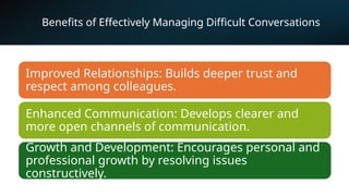 Benefits of Effectively Managing Difficult Conversations
Improved Relationships: Builds deeper trust and
respect among colleagues.
Enhanced Communication: Develops clearer and
more open channels of communication.
Growth and Development: Encourages personal and
professional growth by resolving issues
constructively.
 