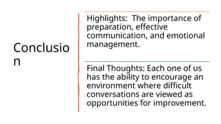 Conclusio
n
Highlights: The importance of
preparation, effective
communication, and emotional
management.
Final Thoughts: Each one of us
has the ability to encourage an
environment where difficult
conversations are viewed as
opportunities for improvement.
 