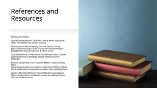 References and
Resources
Books and Articles:
Crucial Conversations: Tools for Talking When Stakes are
High, Third Edition by Joseph Grenny
Conversations Worth Having, Second Edition: Using
Appreciative Inquiry to Fuel Productive and Meaningful
Engagement by Jackie Stavros & Cheri Torres
Crucial Influence, Third Edition: Leadership Skills to Create
Lasting Behavior Change by Joseph Grenny & Kerry
Patterson
Difficult Leadership Conversations Matter: Stop Avoiding
Them
https://www.forbes.com/sites/curtsteinhorst/2024/12/09/di
fficult-leadership-conversations-matter-stop-avoiding-them/
Leaders Must Be Willing To Have Difficult Conversations.
https://leadyoufirst.com/leaders-must-be-willing-to-have-
difficult-conversations/
 