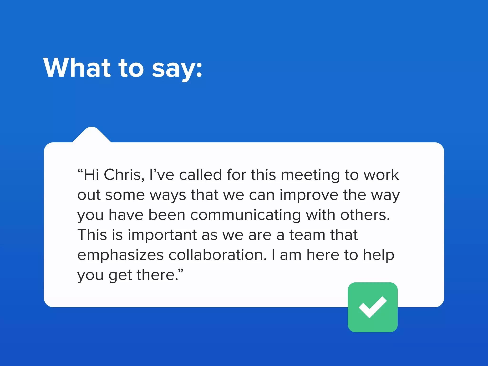 “Hi Chris, something has come to my
attention lately - your teammates have been
complaining that you have been
uncooperative.”
What not to say:
 