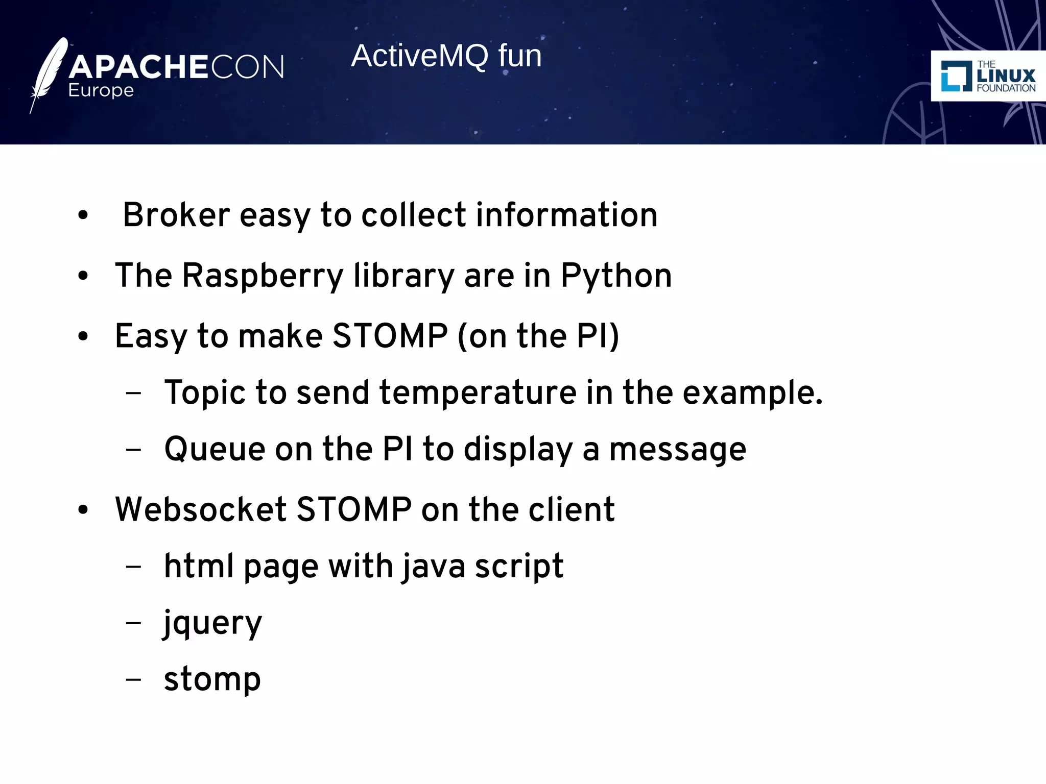 ● Broker easy to collect information
● The Raspberry library are in Python
● Easy to make STOMP (on the PI)
– Topic to send temperature in the example.
– Queue on the PI to display a message
● Websocket STOMP on the client
– html page with java script
– jquery
– stomp
ActiveMQ fun
 