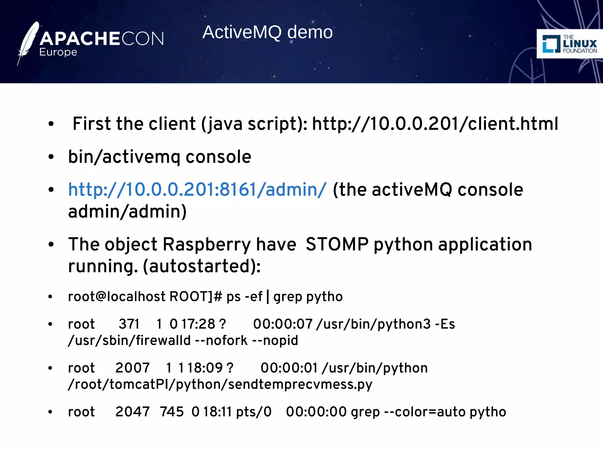 ● First the client (java script): http://10.0.0.201/client.html
● bin/activemq console
● http://10.0.0.201:8161/admin/ (the activeMQ console
admin/admin)
● The object Raspberry have STOMP python application
running. (autostarted):
● root@localhost ROOT]# ps -ef | grep pytho
● root 371 1 0 17:28 ? 00:00:07 /usr/bin/python3 -Es
/usr/sbin/firewalld --nofork --nopid
● root 2007 1 1 18:09 ? 00:00:01 /usr/bin/python
/root/tomcatPI/python/sendtemprecvmess.py
● root 2047 745 0 18:11 pts/0 00:00:00 grep --color=auto pytho
ActiveMQ demo
 