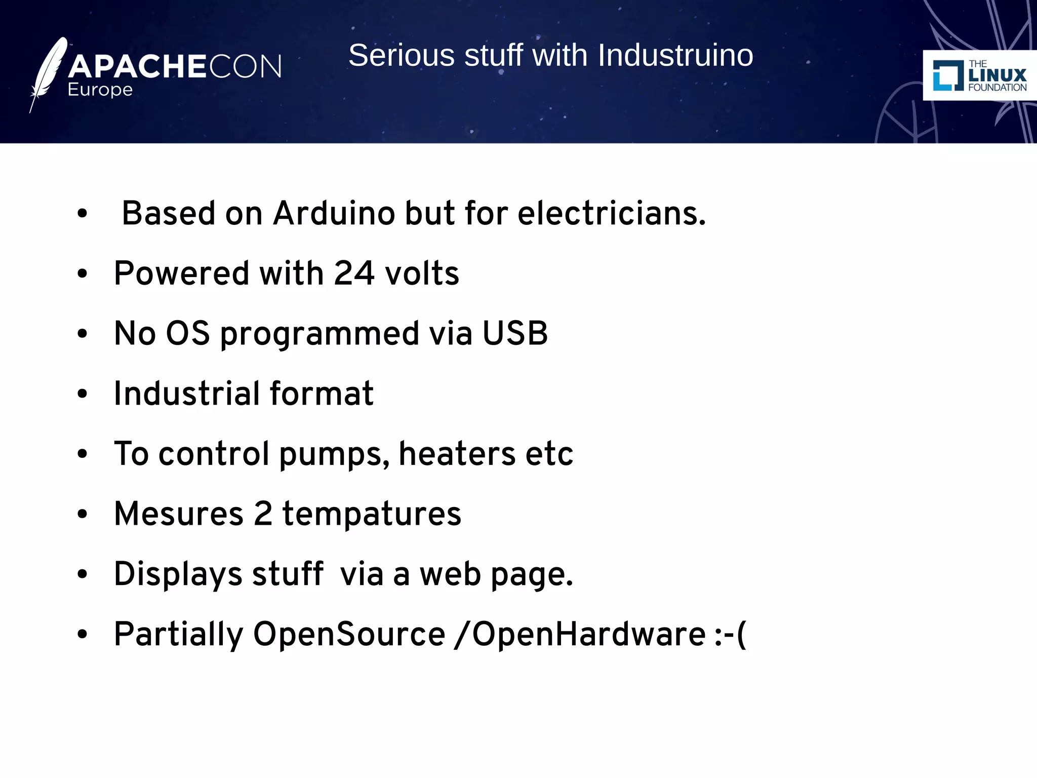 ● Based on Arduino but for electricians.
● Powered with 24 volts
● No OS programmed via USB
● Industrial format
● To control pumps, heaters etc
● Mesures 2 tempatures
● Displays stuff via a web page.
● Partially OpenSource /OpenHardware :-(
Serious stuff with Industruino
 