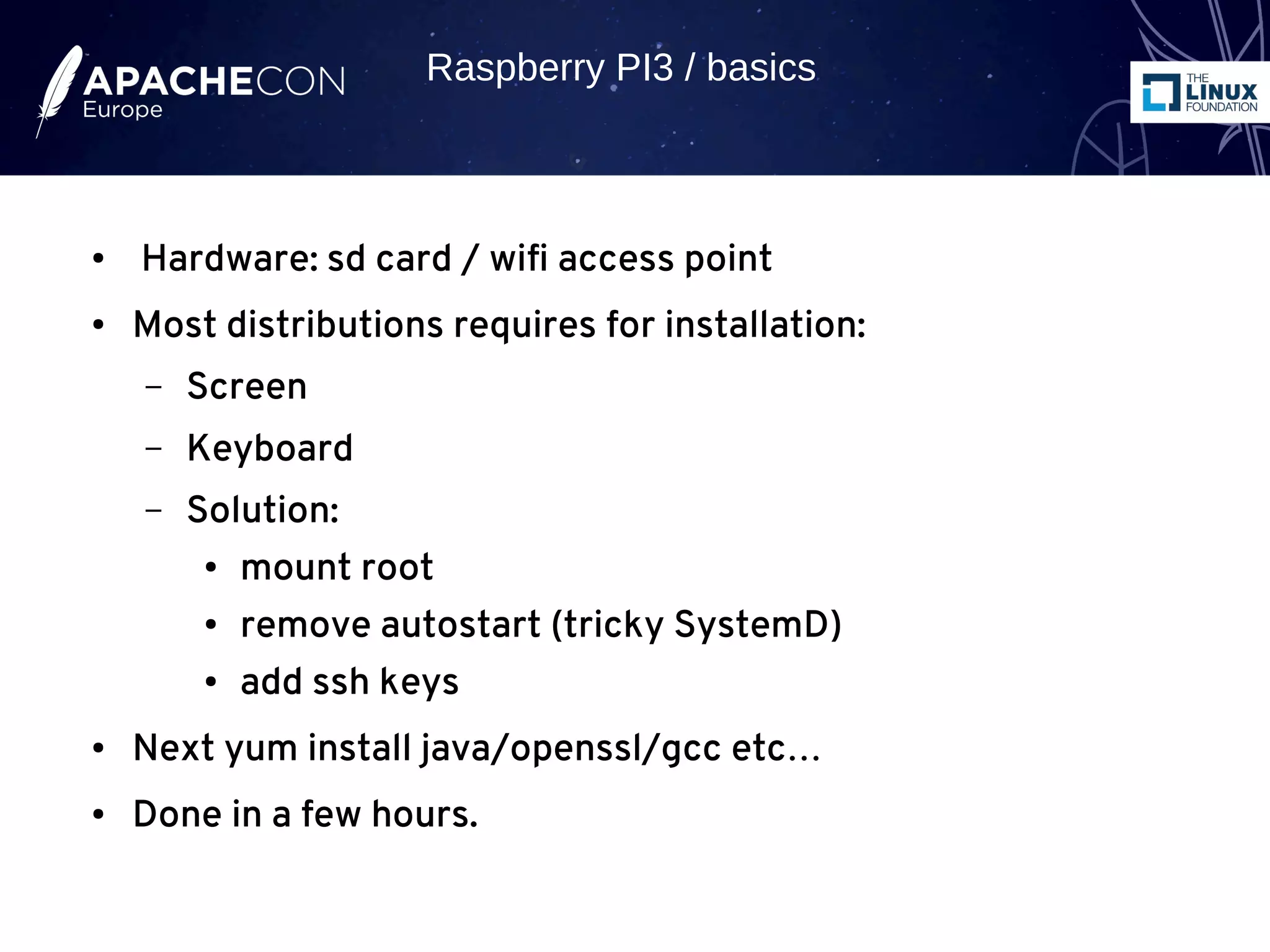 ● Hardware: sd card / wifi access point
● Most distributions requires for installation:
– Screen
– Keyboard
– Solution:
● mount root
● remove autostart (tricky SystemD)
● add ssh keys
● Next yum install java/openssl/gcc etc…
● Done in a few hours.
Raspberry PI3 / basics
 
