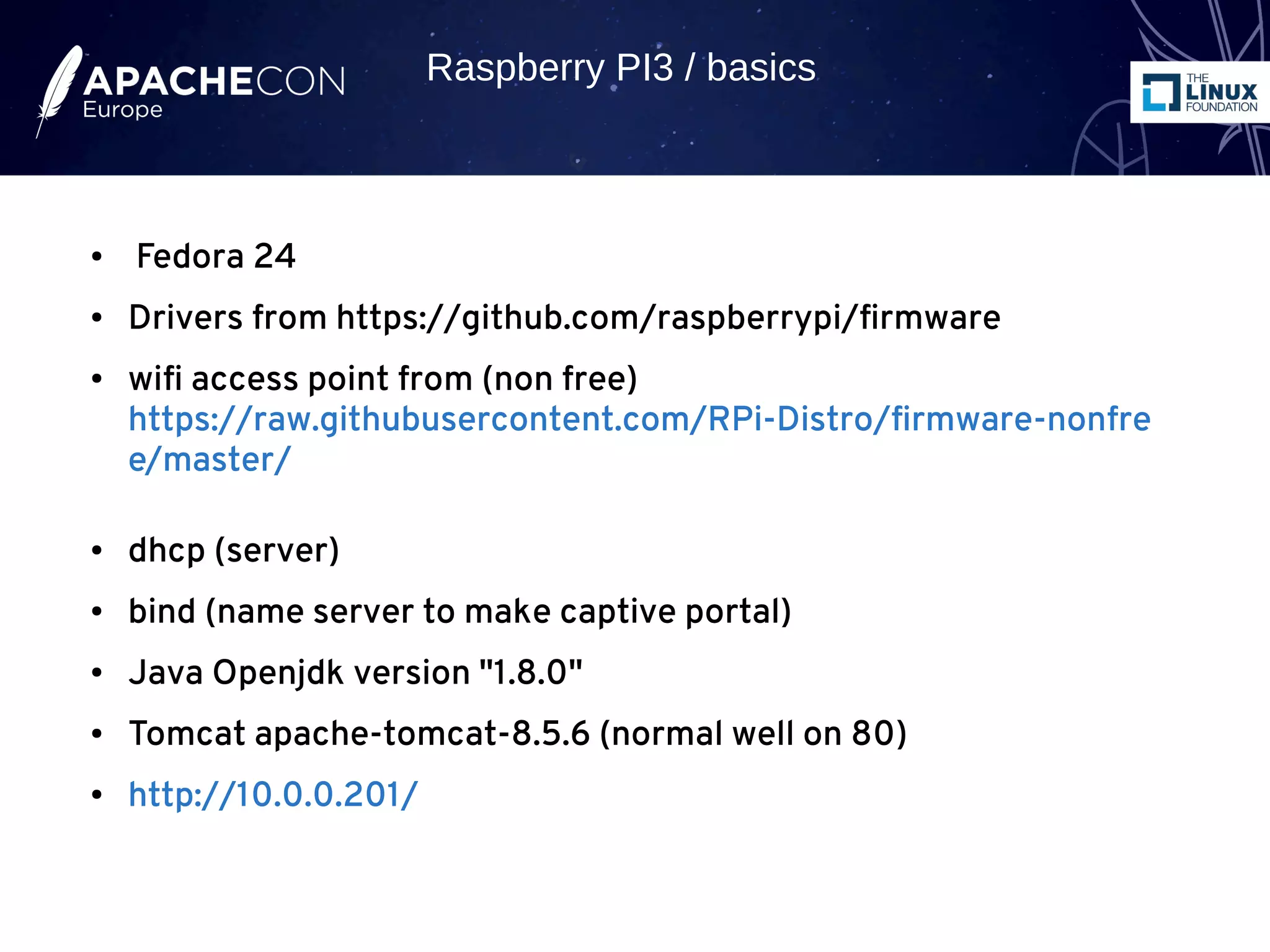 ● Fedora 24
● Drivers from https://github.com/raspberrypi/firmware
● wifi access point from (non free)
https://raw.githubusercontent.com/RPi-Distro/firmware-nonfre
e/master/
● dhcp (server)
● bind (name server to make captive portal)
● Java Openjdk version "1.8.0"
● Tomcat apache-tomcat-8.5.6 (normal well on 80)
● http://10.0.0.201/
Raspberry PI3 / basics
 