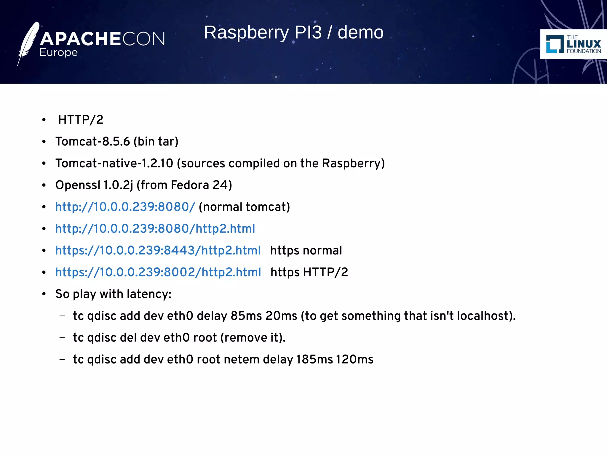 ● HTTP/2
● Tomcat-8.5.6 (bin tar)
● Tomcat-native-1.2.10 (sources compiled on the Raspberry)
● Openssl 1.0.2j (from Fedora 24)
● http://10.0.0.239:8080/ (normal tomcat)
● http://10.0.0.239:8080/http2.html
● https://10.0.0.239:8443/http2.html https normal
● https://10.0.0.239:8002/http2.html https HTTP/2
● So play with latency:
– tc qdisc add dev eth0 delay 85ms 20ms (to get something that isn't localhost).
– tc qdisc del dev eth0 root (remove it).
– tc qdisc add dev eth0 root netem delay 185ms 120ms
Raspberry PI3 / demo
 