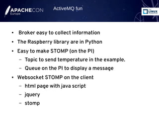 ● Broker easy to collect information
● The Raspberry library are in Python
● Easy to make STOMP (on the PI)
– Topic to send temperature in the example.
– Queue on the PI to display a message
● Websocket STOMP on the client
– html page with java script
– jquery
– stomp
ActiveMQ fun
 
