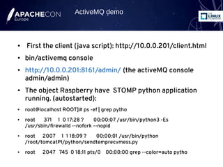 ● First the client (java script): http://10.0.0.201/client.html
● bin/activemq console
● http://10.0.0.201:8161/admin/ (the activeMQ console
admin/admin)
● The object Raspberry have STOMP python application
running. (autostarted):
● root@localhost ROOT]# ps -ef | grep pytho
● root 371 1 0 17:28 ? 00:00:07 /usr/bin/python3 -Es
/usr/sbin/firewalld --nofork --nopid
● root 2007 1 1 18:09 ? 00:00:01 /usr/bin/python
/root/tomcatPI/python/sendtemprecvmess.py
● root 2047 745 0 18:11 pts/0 00:00:00 grep --color=auto pytho
ActiveMQ demo
 