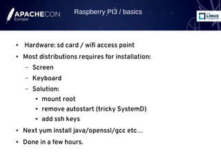 ● Hardware: sd card / wifi access point
● Most distributions requires for installation:
– Screen
– Keyboard
– Solution:
● mount root
● remove autostart (tricky SystemD)
● add ssh keys
● Next yum install java/openssl/gcc etc…
● Done in a few hours.
Raspberry PI3 / basics
 