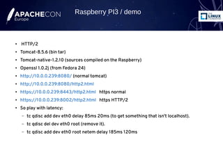 ● HTTP/2
● Tomcat-8.5.6 (bin tar)
● Tomcat-native-1.2.10 (sources compiled on the Raspberry)
● Openssl 1.0.2j (from Fedora 24)
● http://10.0.0.239:8080/ (normal tomcat)
● http://10.0.0.239:8080/http2.html
● https://10.0.0.239:8443/http2.html https normal
● https://10.0.0.239:8002/http2.html https HTTP/2
● So play with latency:
– tc qdisc add dev eth0 delay 85ms 20ms (to get something that isn't localhost).
– tc qdisc del dev eth0 root (remove it).
– tc qdisc add dev eth0 root netem delay 185ms 120ms
Raspberry PI3 / demo
 