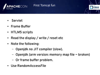 ● Servlet
● Frame Buffer
● HTLM5 scripts
● Read the display / write / reset etc
● Note the following:
– Openjdk no JIT compiler (slow).
– Openjdk (arm version: memory map file ~ broken)
– Or frame buffer problem.
● Use RandomAccessFile
First Tomcat fun
 