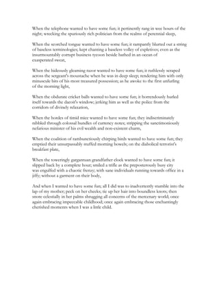 When the telephone wanted to have some fun; it pertinently rang in wee hours of the
night; wrecking the spuriously rich politician from the realms of perennial sleep,
When the scorched tongue wanted to have some fun; it rampantly blurted out a string
of baseless terminologies; kept chanting a baseless volley of expletives; even as the
insurmountably corrupt business tycoon beside bathed in an ocean of
exasperated sweat,
When the hideously gleaming razor wanted to have some fun; it ruthlessly scraped
across the sergeant's moustache when he was in deep sleep; rendering him with only
minuscule bits of his most treasured possession; as he awoke to the first unfurling
of the morning light,
When the obdurate cricket balls wanted to have some fun; it horrendously hurled
itself towards the dacoit's window; jerking him as well as the police from the
corridors of divinely relaxation,
When the hordes of timid mice wanted to have some fun; they indiscriminately
nibbled through colossal bundles of currency notes; stripping the sanctimoniously
nefarious minister of his evil wealth and non-existent charm,
When the coalition of rambunctiously chirping birds wanted to have some fun; they
emptied their unsurpassably stuffed morning bowels; on the diabolical terrorist's
breakfast plate,
When the toweringly gargantuan grandfather clock wanted to have some fun; it
slipped back by a complete hour; smiled a trifle as the preposterously busy city
was engulfed with a chaotic frenzy; with sane individuals running towards office in a
jiffy; without a garment on their body,
And when I wanted to have some fun; all I did was to inadvertently stumble into the
lap of my mother; peck on her cheeks; tie up her hair into boundless knots; then
snore celestially in her palms shrugging all concerns of the mercenary world; once
again embracing impeccable childhood; once again embracing those enchantingly
cherished moments when I was a little child.
 