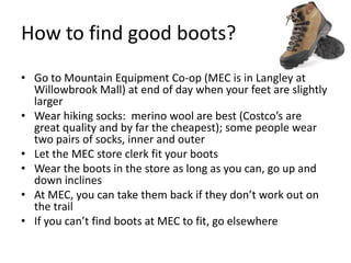 How to find good boots?
• Go to Mountain Equipment Co-op (MEC is in Langley at
Willowbrook Mall) at end of day when your feet are slightly
larger
• Wear hiking socks: merino wool are best (Costco’s are
great quality and by far the cheapest); some people wear
two pairs of socks, inner and outer
• Let the MEC store clerk fit your boots
• Wear the boots in the store as long as you can, go up and
down inclines
• At MEC, you can take them back if they don’t work out on
the trail
• If you can’t find boots at MEC to fit, go elsewhere

 