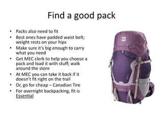 Find a good pack
• Packs also need to fit
• Best ones have padded waist belt;
weight rests on your hips
• Make sure it’s big enough to carry
what you need
• Get MEC clerk to help you choose a
pack and load it with stuff; walk
around the store
• At MEC you can take it back if it
doesn’t fit right on the trail
• Or, go for cheap – Canadian Tire
• For overnight backpacking, fit is
Essential

 