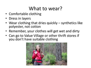 What to wear?

• Comfortable clothing
• Dress in layers
• Wear clothing that dries quickly – synthetics like
polyester, not cotton
• Remember, your clothes will get wet and dirty
• Can go to Value Village or other thrift stores if
you don’t have suitable clothing

 