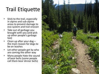 Trail Etiquette
• Stick to the trail, especially
in alpine and sub-alpine
areas to prevent damage to
eco-system and trail erosion
• Take out all garbage you
brought with you (and pick
up other people’s garbage
too)
• Clean up after your dog –
the main reason for dogs to
be on leashes
• Let other people get by who
are coming the other way
• Many people Hate the sound
of bear bells (some people
call them bear dinner bells)

 