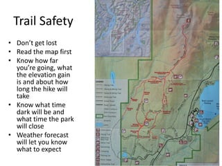 Trail Safety
• Don’t get lost
• Read the map first
• Know how far
you’re going, what
the elevation gain
is and about how
long the hike will
take
• Know what time
dark will be and
what time the park
will close
• Weather forecast
will let you know
what to expect

 
