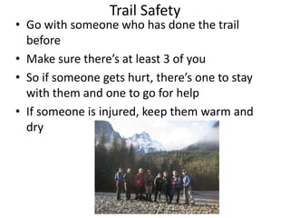 Trail Safety

• Go with someone who has done the trail
before
• Make sure there’s at least 3 of you
• So if someone gets hurt, there’s one to stay
with them and one to go for help
• If someone is injured, keep them warm and
dry

 