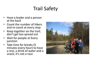 Trail Safety
• Have a leader and a person
at the back
• Count the number of hikers
and re-count at every stop
• Keep together on the trail;
don’t get too spread out
• Wait for people at Every
junction
• Take time for breaks (5
minutes every hour) to have
a rest, a drink of water and a
snack; it’s not a race

 