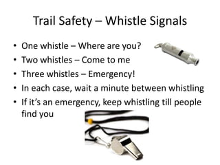 Trail Safety – Whistle Signals
•
•
•
•
•

One whistle – Where are you?
Two whistles – Come to me
Three whistles – Emergency!
In each case, wait a minute between whistling
If it’s an emergency, keep whistling till people
find you

 