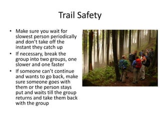 Trail Safety
• Make sure you wait for
slowest person periodically
and don’t take off the
instant they catch up
• If necessary, break the
group into two groups, one
slower and one faster
• If someone can’t continue
and wants to go back, make
sure someone goes with
them or the person stays
put and waits till the group
returns and take them back
with the group

 