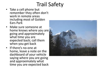 Trail Safety

• Take a cell phone but
remember they often don’t
work in remote areas
including most of Golden
Ears Park
• Make sure someone at
home knows where you are
going and approximately
what time you are
expected back; call them
when you get back
• If there’s no-one at
home, leave a note on the
dashboard of your vehicle
saying where you are going
and approximately what
time you are expected back

 