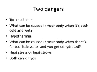 Two dangers
• Too much rain
• What can be caused in your body when it’s both
cold and wet?
• Hypothermia
• What can be caused in your body when there’s
far too little water and you get dehydrated?
• Heat stress or heat stroke
• Both can kill you

 