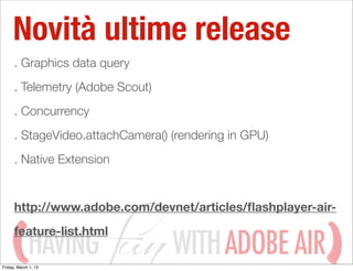 Novità ultime release
      . Graphics data query
      . Telemetry (Adobe Scout)
      . Concurrency
      . StageVideo.attachCamera() (rendering in GPU)
      . Native Extension


      http://www.adobe.com/devnet/articles/ﬂashplayer-air-


             HAVING               WITH ADOBE AIR
      feature-list.html

Friday, March 1, 13
 
