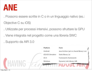 ANE
      . Possono essere scritte in C o in un linguaggio nativo (es.:
      Objective C su iOS)
      . Utilizzate per processi intensivi, possono sfruttare la GPU
      . Viene integrata nel progetto come una libreria SWC
      . Supporto da AIR 3.0




             HAVING
Friday, March 1, 13
                                     WITH ADOBE AIR
 